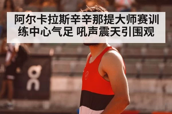阿尔卡拉斯辛辛那提大师赛训练中心气足 吼声震天引围观