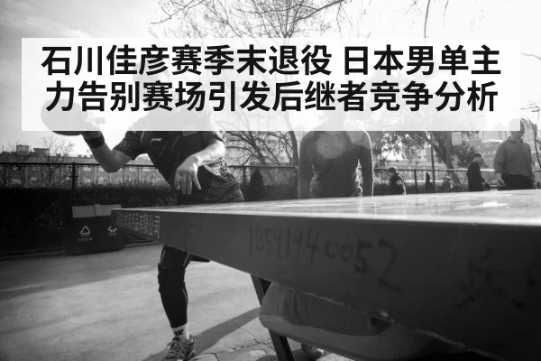 石川佳彦赛季末退役 日本男单主力告别赛场引发后继者竞争分析