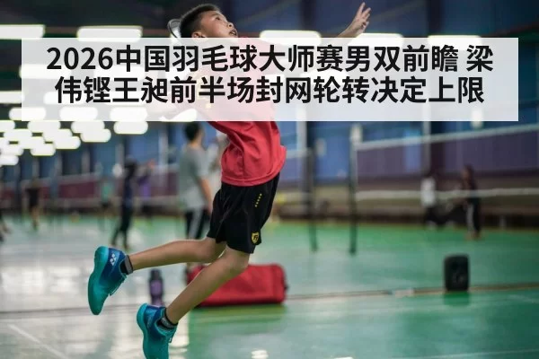 2026中国羽毛球大师赛男双前瞻 梁伟铿王昶前半场封网轮转决定上限